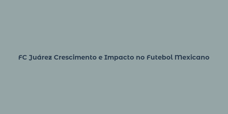 FC Juárez Crescimento e Impacto no Futebol Mexicano