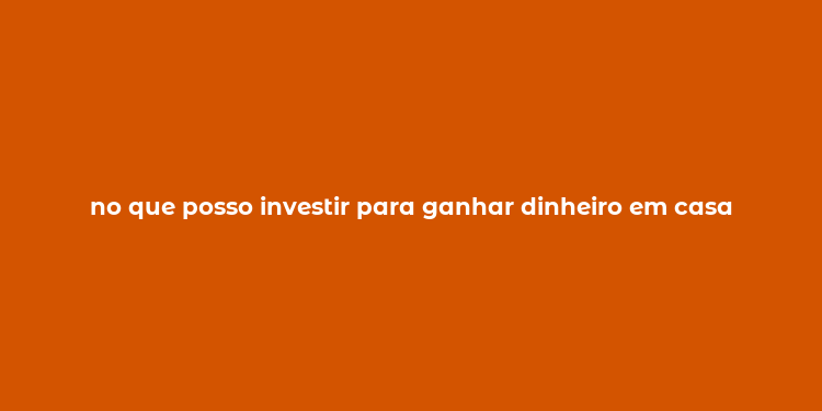 no que posso investir para ganhar dinheiro em casa