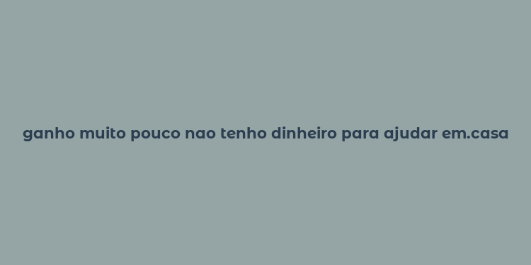 ganho muito pouco nao tenho dinheiro para ajudar em.casa