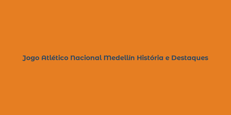 Jogo Atlético Nacional Medellín História e Destaques