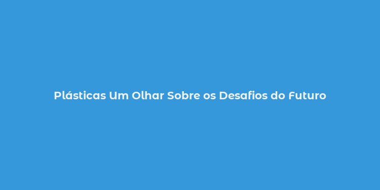 Plásticas Um Olhar Sobre os Desafios do Futuro