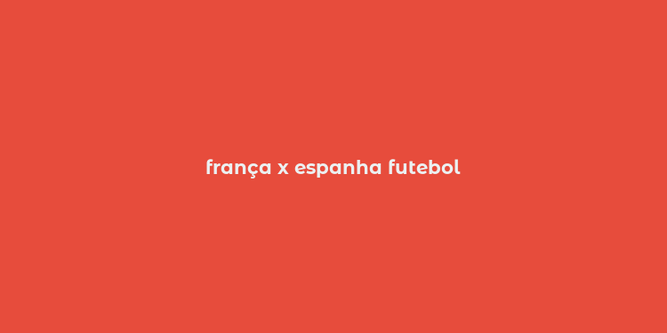 frança x espanha futebol