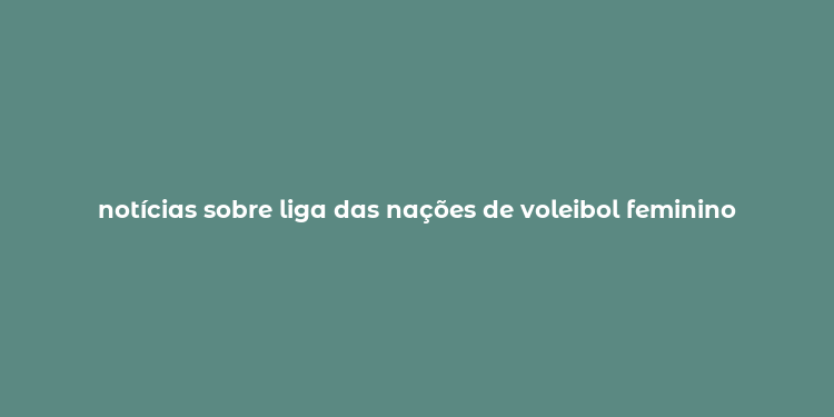 notícias sobre liga das nações de voleibol feminino