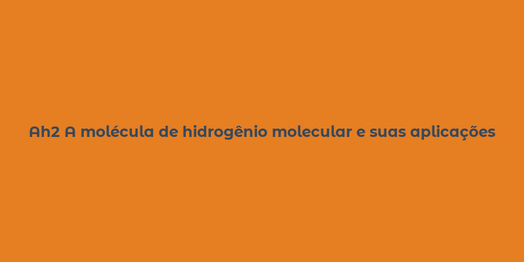 Ah2 A molécula de hidrogênio molecular e suas aplicações