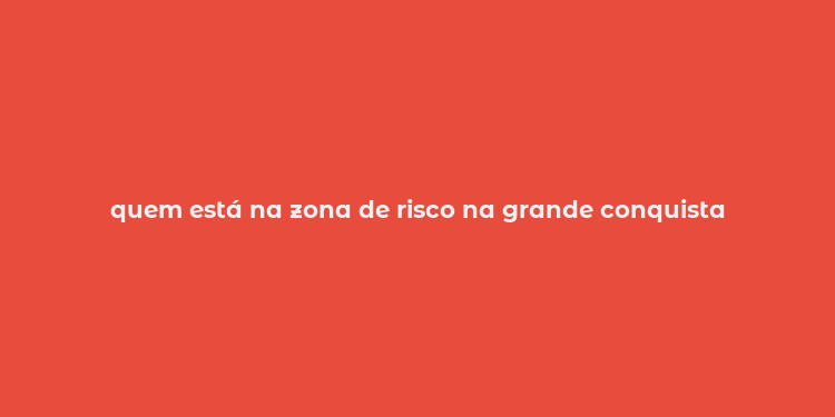 quem está na zona de risco na grande conquista