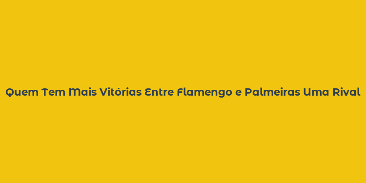 Quem Tem Mais Vitórias Entre Flamengo e Palmeiras Uma Rivalidade Acesa