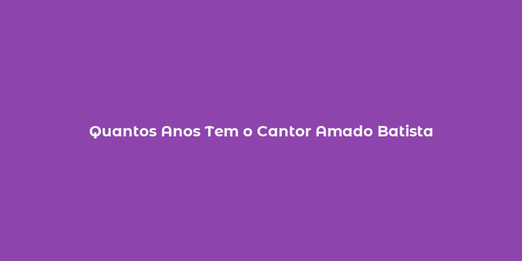 Quantos Anos Tem o Cantor Amado Batista