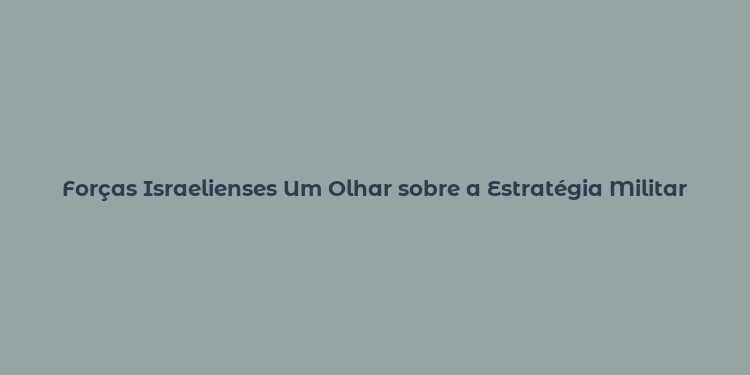 Forças Israelienses Um Olhar sobre a Estratégia Militar