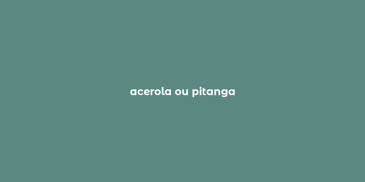 acerola ou pitanga