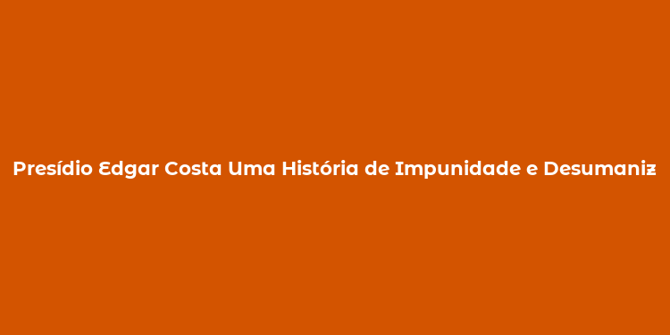 Presídio Edgar Costa Uma História de Impunidade e Desumanização