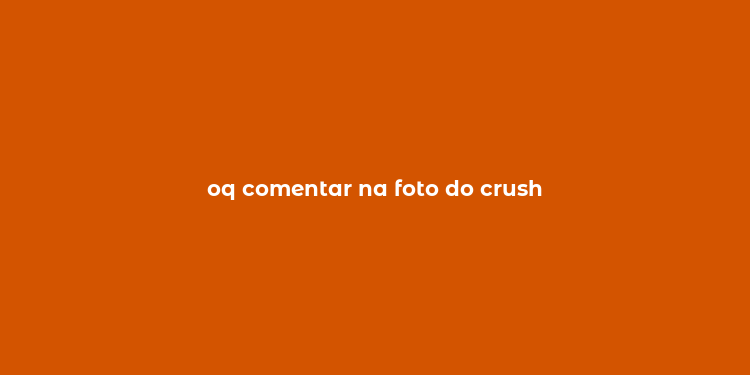 oq comentar na foto do crush