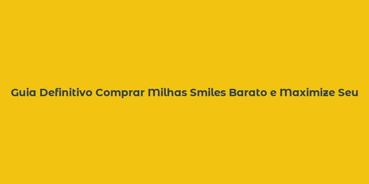 Guia Definitivo Comprar Milhas Smiles Barato e Maximize Seus Pontos