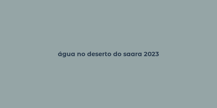 água no deserto do saara 2023