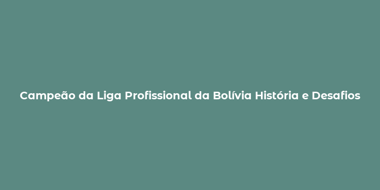 Campeão da Liga Profissional da Bolívia História e Desafios