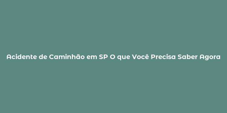 Acidente de Caminhão em SP O que Você Precisa Saber Agora