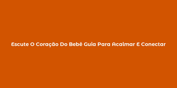 Escute O Coração Do Bebê Guia Para Acalmar E Conectar