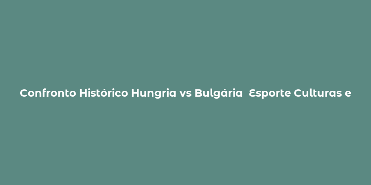 Confronto Histórico Hungria vs Bulgária  Esporte Culturas e Identidades