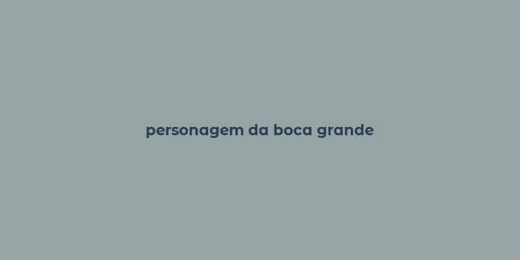 personagem da boca grande