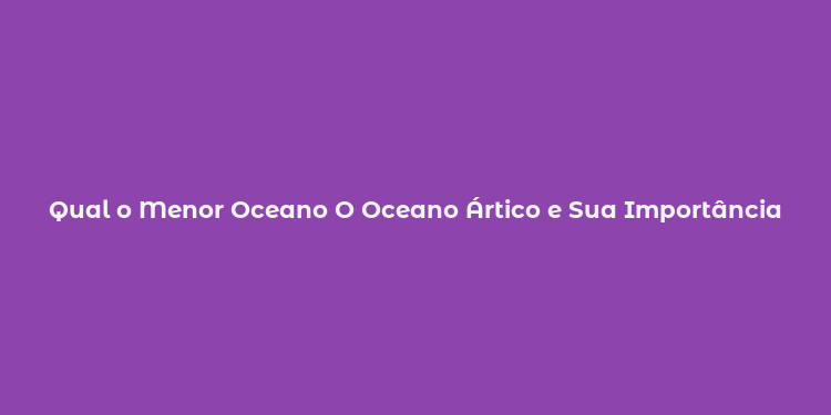 Qual o Menor Oceano O Oceano Ártico e Sua Importância