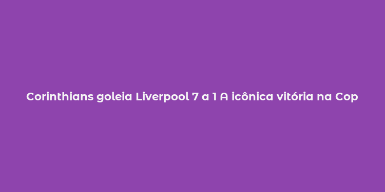 Corinthians goleia Liverpool 7 a 1 A icônica vitória na Copa Intercontinental