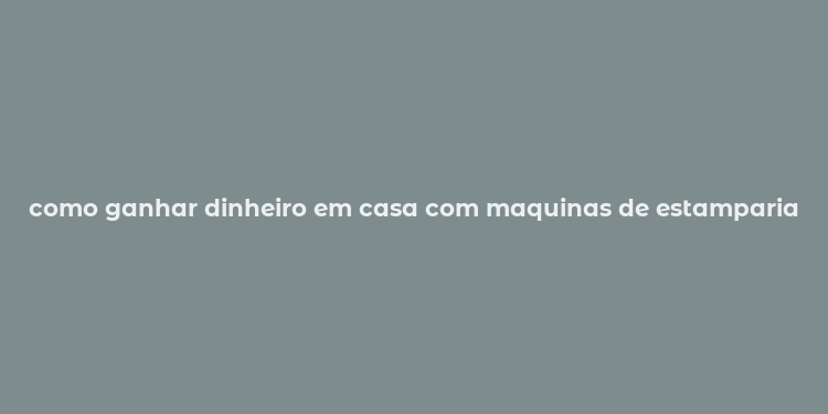 como ganhar dinheiro em casa com maquinas de estamparia