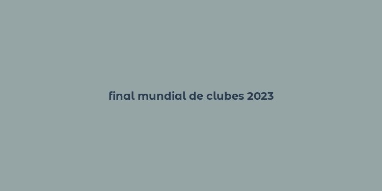 final mundial de clubes 2023