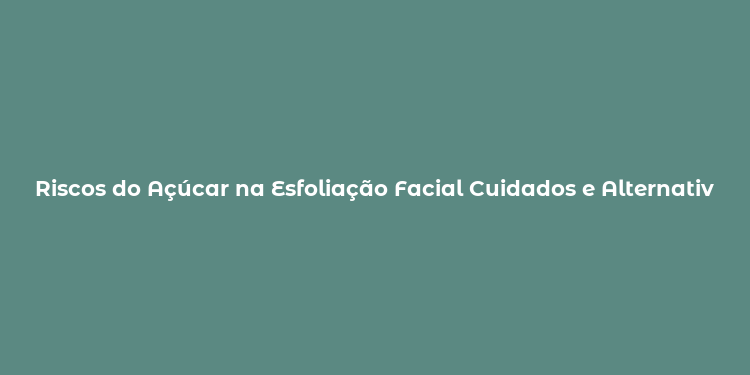 Riscos do Açúcar na Esfoliação Facial Cuidados e Alternativas