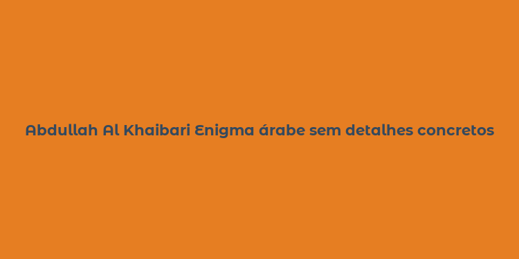 Abdullah Al Khaibari Enigma árabe sem detalhes concretos