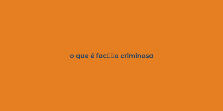 o que é fac？？o criminosa