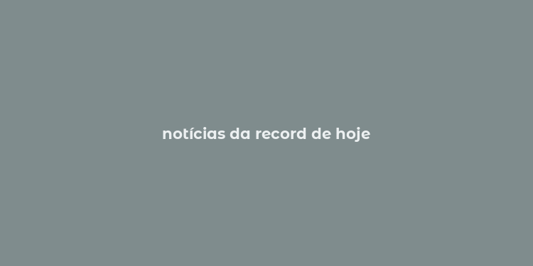 notícias da record de hoje