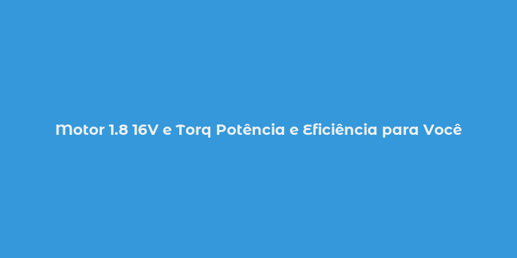 Motor 1.8 16V e Torq Potência e Eficiência para Você