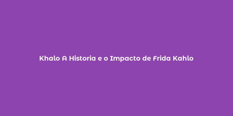 Khalo A Historia e o Impacto de Frida Kahlo