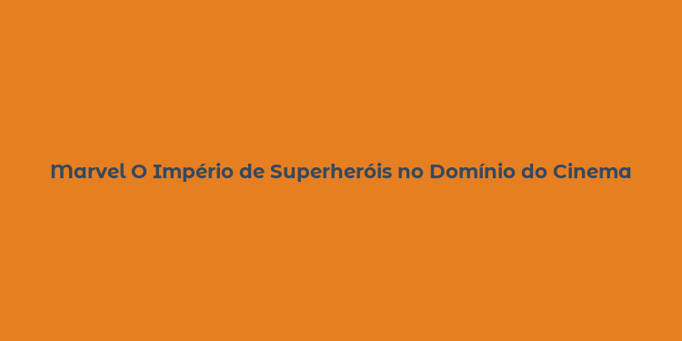 Marvel O Império de Superheróis no Domínio do Cinema