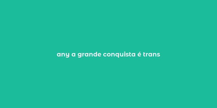 any a grande conquista é trans