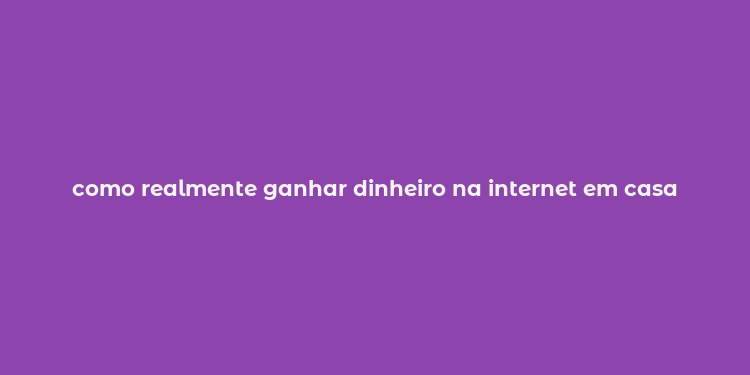 como realmente ganhar dinheiro na internet em casa