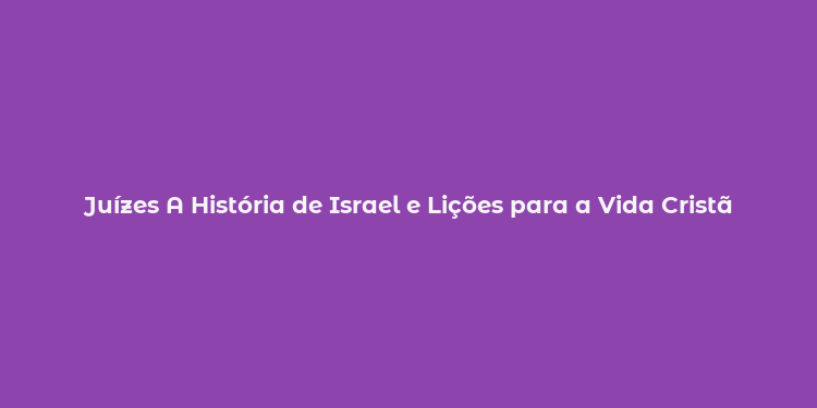 Juízes A História de Israel e Lições para a Vida Cristã