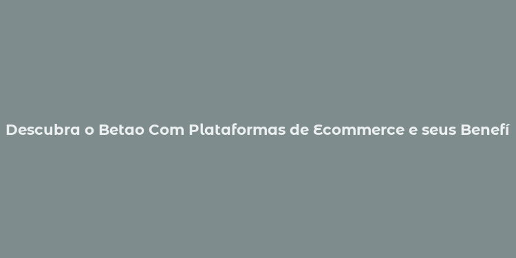 Descubra o Betao Com Plataformas de Ecommerce e seus Benefícios