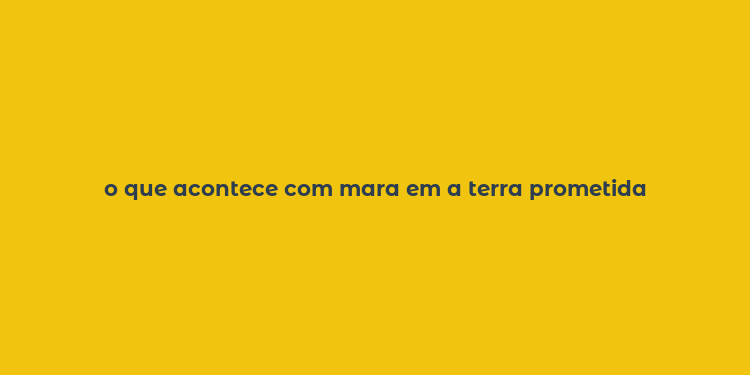 o que acontece com mara em a terra prometida