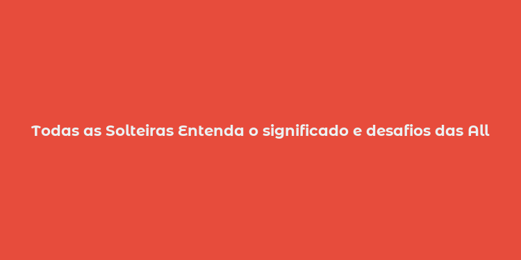 Todas as Solteiras Entenda o significado e desafios das All Single Lady