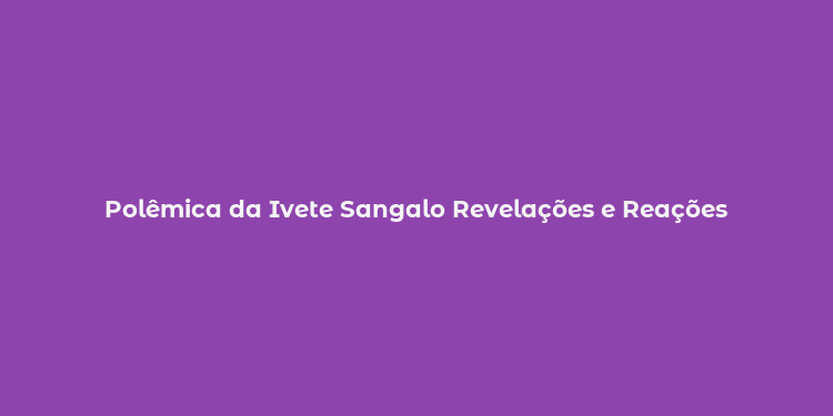 Polêmica da Ivete Sangalo Revelações e Reações