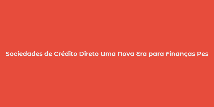 Sociedades de Crédito Direto Uma Nova Era para Finanças Pessoais