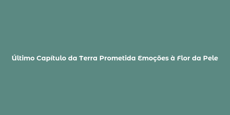 Último Capítulo da Terra Prometida Emoções à Flor da Pele