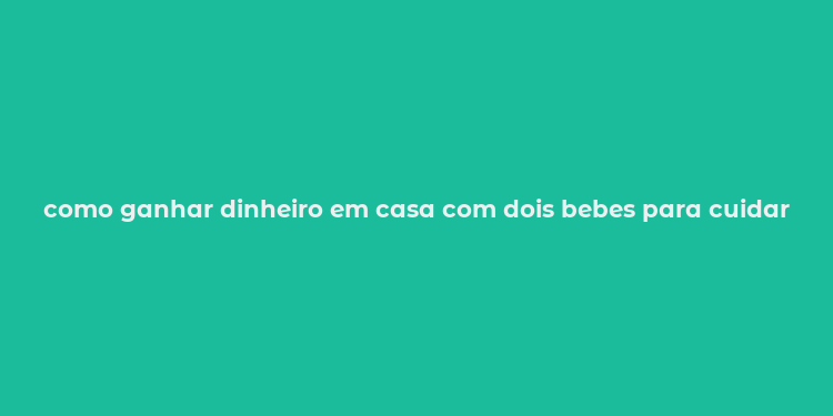 como ganhar dinheiro em casa com dois bebes para cuidar