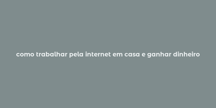 como trabalhar pela internet em casa e ganhar dinheiro