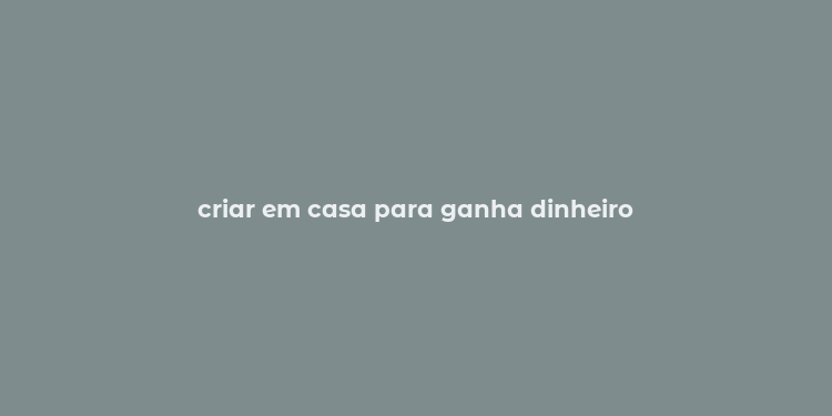 criar em casa para ganha dinheiro