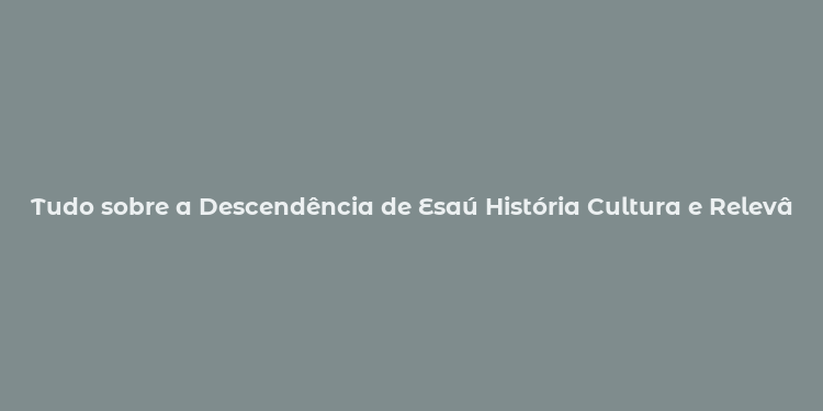 Tudo sobre a Descendência de Esaú História Cultura e Relevância