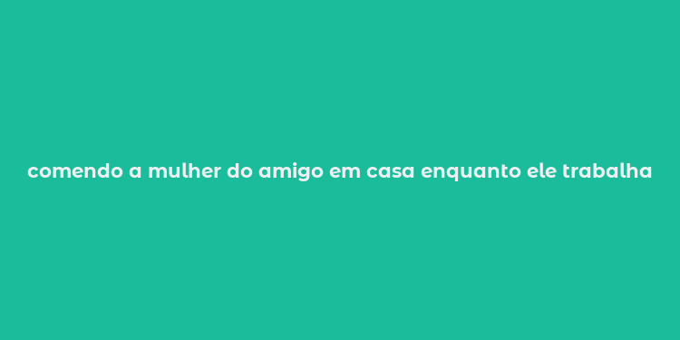 comendo a mulher do amigo em casa enquanto ele trabalha