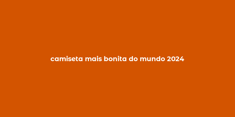 camiseta mais bonita do mundo 2024