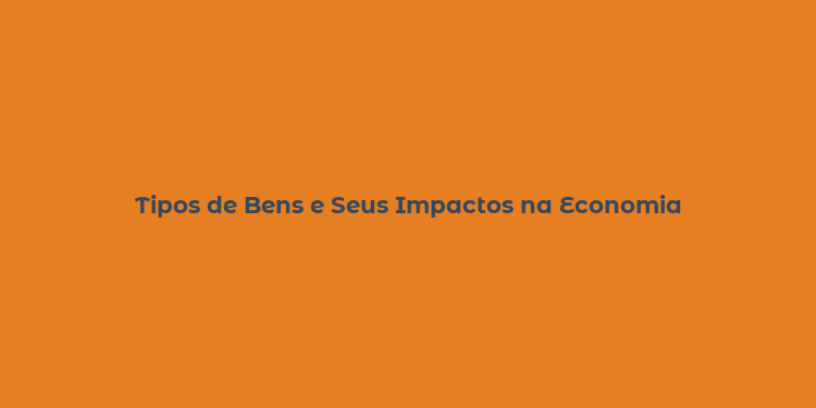 Tipos de Bens e Seus Impactos na Economia