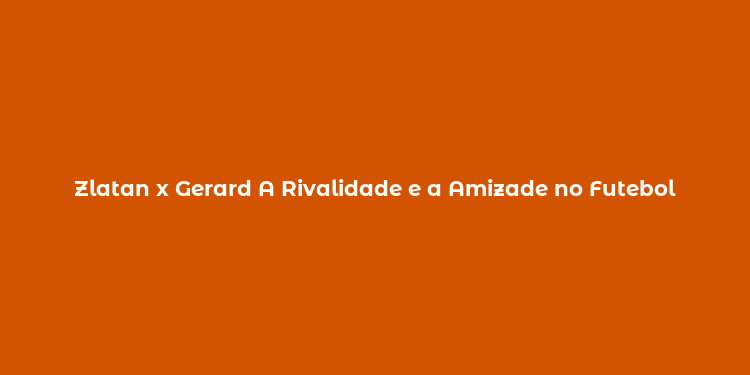 Zlatan x Gerard A Rivalidade e a Amizade no Futebol